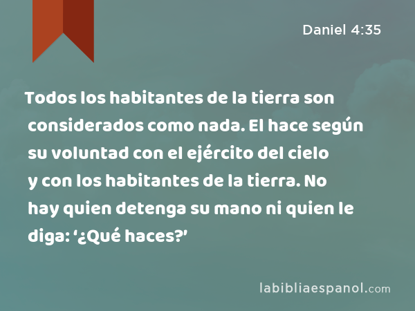 Todos los habitantes de la tierra son considerados como nada. El hace según su voluntad con el ejército del cielo y con los habitantes de la tierra. No hay quien detenga su mano ni quien le diga: ‘¿Qué haces?’ - Daniel 4:35