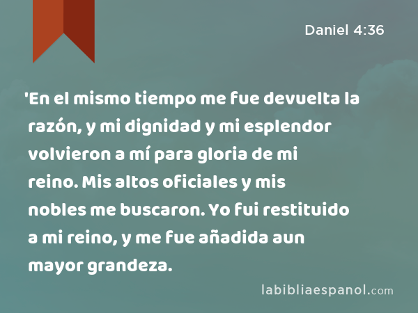 'En el mismo tiempo me fue devuelta la razón, y mi dignidad y mi esplendor volvieron a mí para gloria de mi reino. Mis altos oficiales y mis nobles me buscaron. Yo fui restituido a mi reino, y me fue añadida aun mayor grandeza. - Daniel 4:36