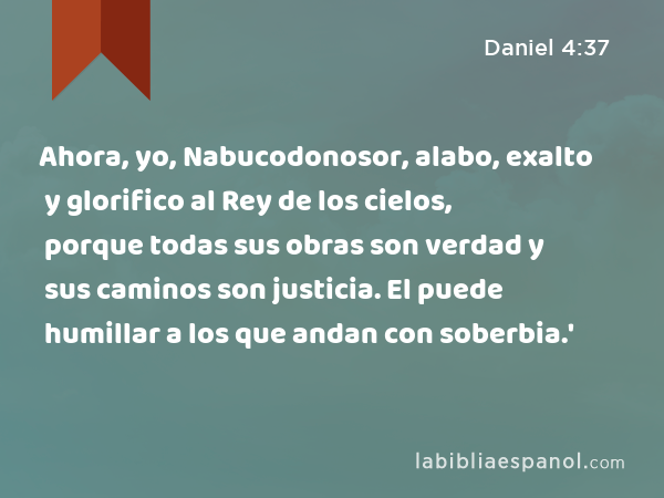 Ahora, yo, Nabucodonosor, alabo, exalto y glorifico al Rey de los cielos, porque todas sus obras son verdad y sus caminos son justicia. El puede humillar a los que andan con soberbia.' - Daniel 4:37