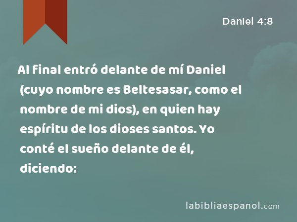 Al final entró delante de mí Daniel (cuyo nombre es Beltesasar, como el nombre de mi dios), en quien hay espíritu de los dioses santos. Yo conté el sueño delante de él, diciendo: - Daniel 4:8