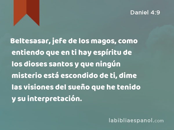 Beltesasar, jefe de los magos, como entiendo que en ti hay espíritu de los dioses santos y que ningún misterio está escondido de ti, dime las visiones del sueño que he tenido y su interpretación. - Daniel 4:9