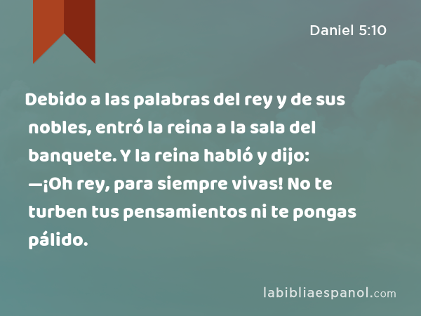 Debido a las palabras del rey y de sus nobles, entró la reina a la sala del banquete. Y la reina habló y dijo: —¡Oh rey, para siempre vivas! No te turben tus pensamientos ni te pongas pálido. - Daniel 5:10