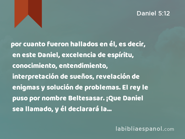 por cuanto fueron hallados en él, es decir, en este Daniel, excelencia de espíritu, conocimiento, entendimiento, interpretación de sueños, revelación de enigmas y solución de problemas. El rey le puso por nombre Beltesasar. ¡Que Daniel sea llamado, y él declarará la interpretación! - Daniel 5:12