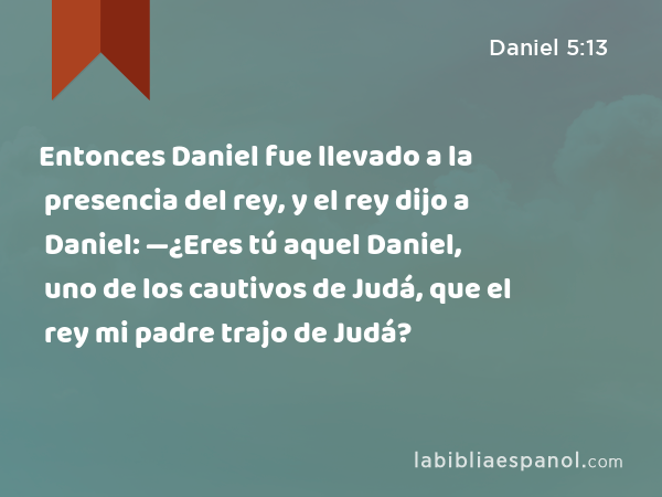 Entonces Daniel fue llevado a la presencia del rey, y el rey dijo a Daniel: —¿Eres tú aquel Daniel, uno de los cautivos de Judá, que el rey mi padre trajo de Judá? - Daniel 5:13