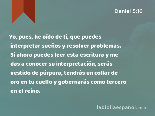 Yo, pues, he oído de ti, que puedes interpretar sueños y resolver problemas. Si ahora puedes leer esta escritura y me das a conocer su interpretación, serás vestido de púrpura, tendrás un collar de oro en tu cuello y gobernarás como tercero en el reino. - Daniel 5:16