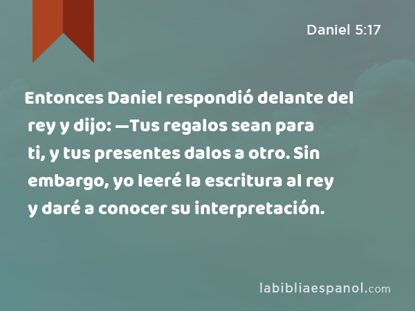 Entonces Daniel respondió delante del rey y dijo: —Tus regalos sean para ti, y tus presentes dalos a otro. Sin embargo, yo leeré la escritura al rey y daré a conocer su interpretación. - Daniel 5:17