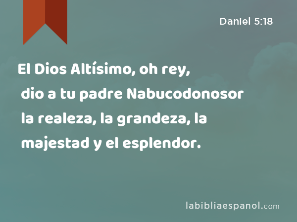 El Dios Altísimo, oh rey, dio a tu padre Nabucodonosor la realeza, la grandeza, la majestad y el esplendor. - Daniel 5:18