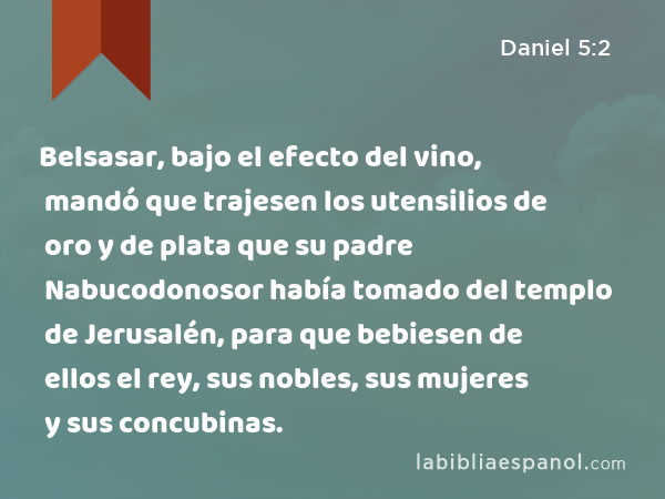 Belsasar, bajo el efecto del vino, mandó que trajesen los utensilios de oro y de plata que su padre Nabucodonosor había tomado del templo de Jerusalén, para que bebiesen de ellos el rey, sus nobles, sus mujeres y sus concubinas. - Daniel 5:2