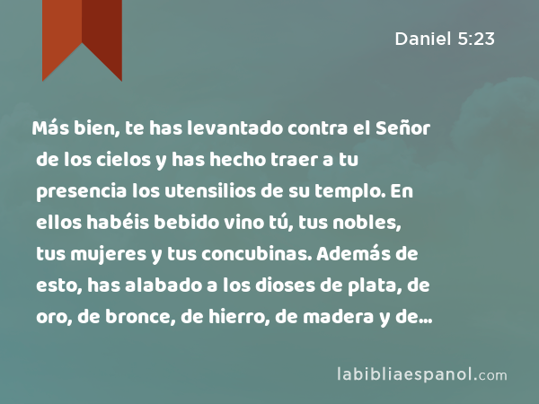 Más bien, te has levantado contra el Señor de los cielos y has hecho traer a tu presencia los utensilios de su templo. En ellos habéis bebido vino tú, tus nobles, tus mujeres y tus concubinas. Además de esto, has alabado a los dioses de plata, de oro, de bronce, de hierro, de madera y de piedra, que no ven, ni oyen ni entienden. Pero no has honrado al Dios en cuya mano está tu vida, y a quien pertenecen todos tus caminos. - Daniel 5:23