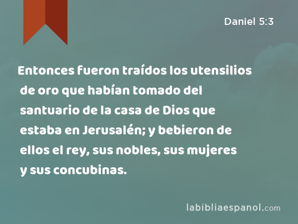 Entonces fueron traídos los utensilios de oro que habían tomado del santuario de la casa de Dios que estaba en Jerusalén; y bebieron de ellos el rey, sus nobles, sus mujeres y sus concubinas. - Daniel 5:3