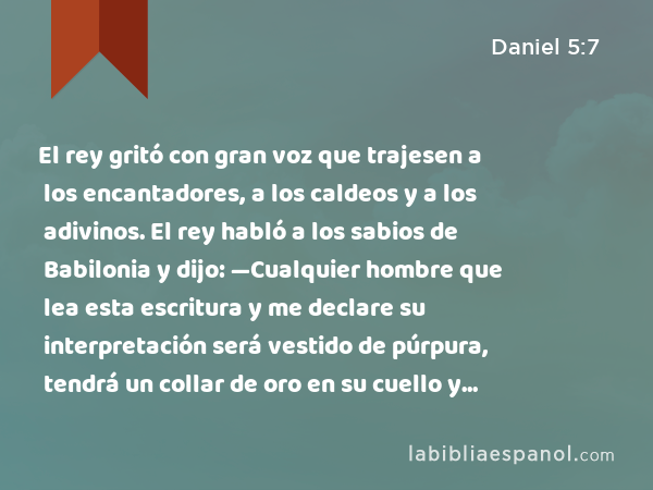 El rey gritó con gran voz que trajesen a los encantadores, a los caldeos y a los adivinos. El rey habló a los sabios de Babilonia y dijo: —Cualquier hombre que lea esta escritura y me declare su interpretación será vestido de púrpura, tendrá un collar de oro en su cuello y gobernará como el tercero en el reino. - Daniel 5:7