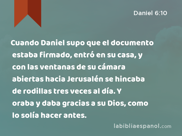 Cuando Daniel supo que el documento estaba firmado, entró en su casa, y con las ventanas de su cámara abiertas hacia Jerusalén se hincaba de rodillas tres veces al día. Y oraba y daba gracias a su Dios, como lo solía hacer antes. - Daniel 6:10