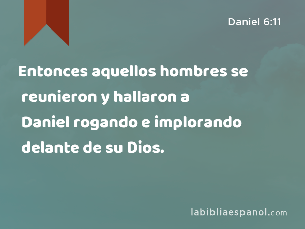 Entonces aquellos hombres se reunieron y hallaron a Daniel rogando e implorando delante de su Dios. - Daniel 6:11