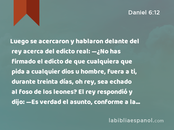 Luego se acercaron y hablaron delante del rey acerca del edicto real: —¿No has firmado el edicto de que cualquiera que pida a cualquier dios u hombre, fuera a ti, durante treinta días, oh rey, sea echado al foso de los leones? El rey respondió y dijo: —Es verdad el asunto, conforme a la ley de medos y persas, la cual no puede ser abrogada. - Daniel 6:12