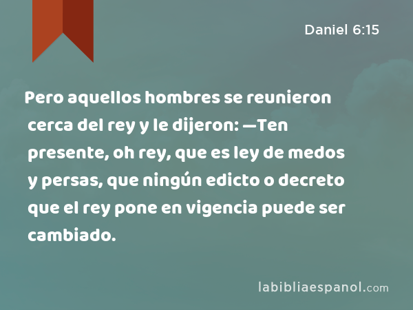 Pero aquellos hombres se reunieron cerca del rey y le dijeron: —Ten presente, oh rey, que es ley de medos y persas, que ningún edicto o decreto que el rey pone en vigencia puede ser cambiado. - Daniel 6:15