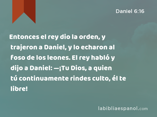 Entonces el rey dio la orden, y trajeron a Daniel, y lo echaron al foso de los leones. El rey habló y dijo a Daniel: —¡Tu Dios, a quien tú continuamente rindes culto, él te libre! - Daniel 6:16