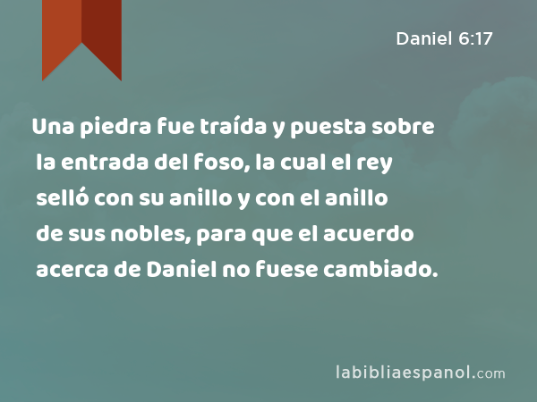 Una piedra fue traída y puesta sobre la entrada del foso, la cual el rey selló con su anillo y con el anillo de sus nobles, para que el acuerdo acerca de Daniel no fuese cambiado. - Daniel 6:17