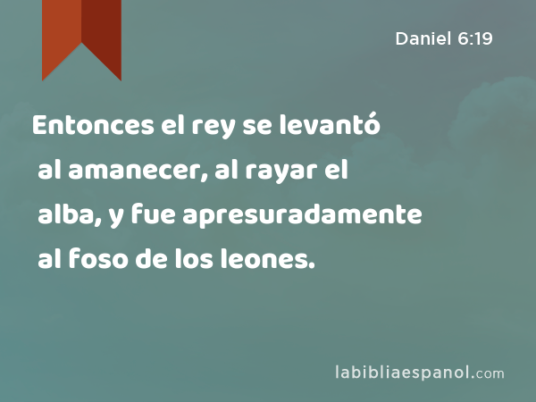 Entonces el rey se levantó al amanecer, al rayar el alba, y fue apresuradamente al foso de los leones. - Daniel 6:19