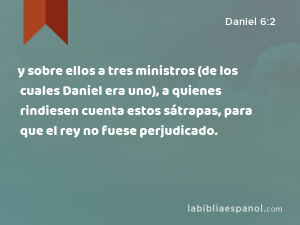 y sobre ellos a tres ministros (de los cuales Daniel era uno), a quienes rindiesen cuenta estos sátrapas, para que el rey no fuese perjudicado. - Daniel 6:2