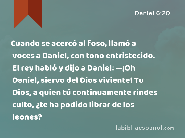 Cuando se acercó al foso, llamó a voces a Daniel, con tono entristecido. El rey habló y dijo a Daniel: —¡Oh Daniel, siervo del Dios viviente! Tu Dios, a quien tú continuamente rindes culto, ¿te ha podido librar de los leones? - Daniel 6:20