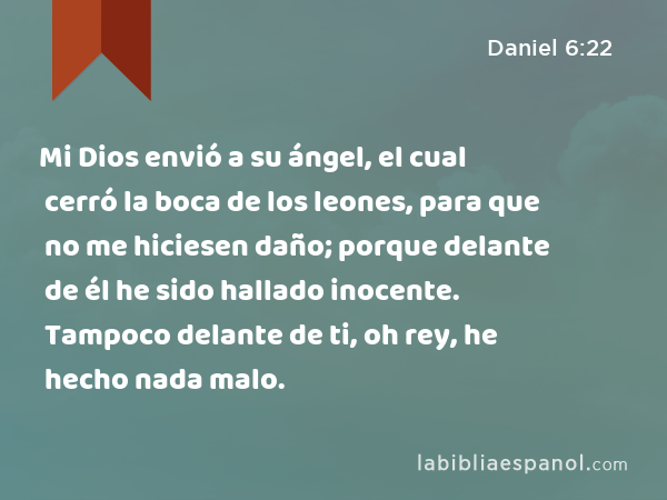 Mi Dios envió a su ángel, el cual cerró la boca de los leones, para que no me hiciesen daño; porque delante de él he sido hallado inocente. Tampoco delante de ti, oh rey, he hecho nada malo. - Daniel 6:22