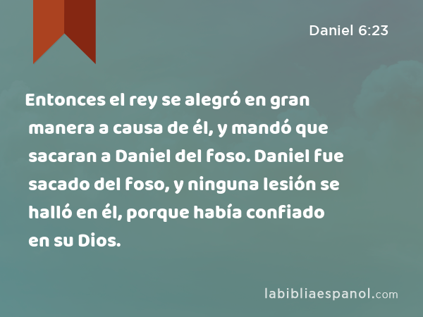 Entonces el rey se alegró en gran manera a causa de él, y mandó que sacaran a Daniel del foso. Daniel fue sacado del foso, y ninguna lesión se halló en él, porque había confiado en su Dios. - Daniel 6:23