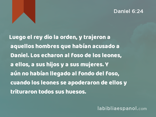 Luego el rey dio la orden, y trajeron a aquellos hombres que habían acusado a Daniel. Los echaron al foso de los leones, a ellos, a sus hijos y a sus mujeres. Y aún no habían llegado al fondo del foso, cuando los leones se apoderaron de ellos y trituraron todos sus huesos. - Daniel 6:24