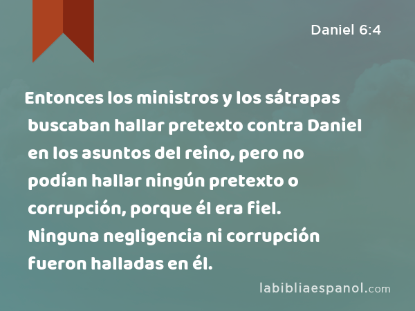 Entonces los ministros y los sátrapas buscaban hallar pretexto contra Daniel en los asuntos del reino, pero no podían hallar ningún pretexto o corrupción, porque él era fiel. Ninguna negligencia ni corrupción fueron halladas en él. - Daniel 6:4