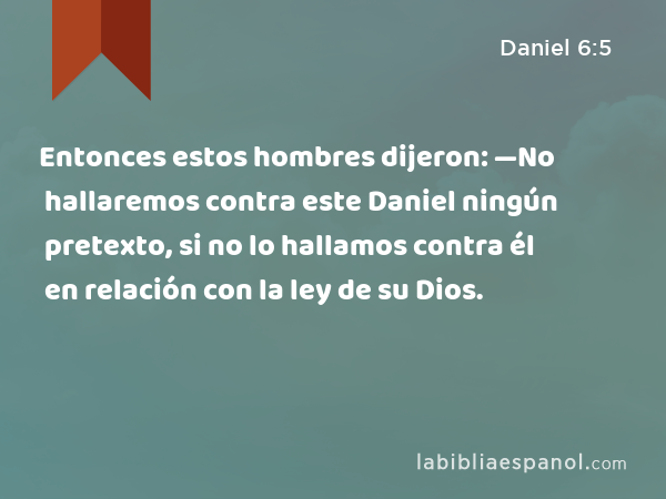 Entonces estos hombres dijeron: —No hallaremos contra este Daniel ningún pretexto, si no lo hallamos contra él en relación con la ley de su Dios. - Daniel 6:5