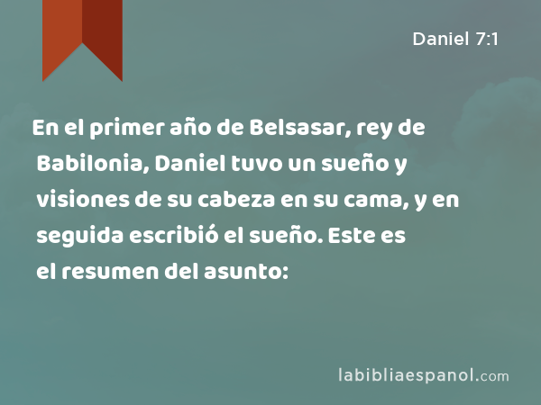 En el primer año de Belsasar, rey de Babilonia, Daniel tuvo un sueño y visiones de su cabeza en su cama, y en seguida escribió el sueño. Este es el resumen del asunto: - Daniel 7:1