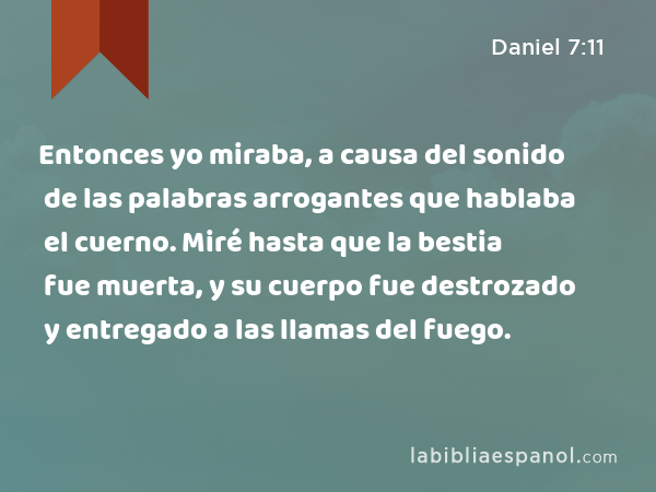 Entonces yo miraba, a causa del sonido de las palabras arrogantes que hablaba el cuerno. Miré hasta que la bestia fue muerta, y su cuerpo fue destrozado y entregado a las llamas del fuego. - Daniel 7:11