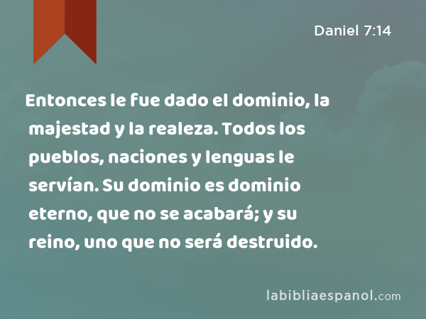 Entonces le fue dado el dominio, la majestad y la realeza. Todos los pueblos, naciones y lenguas le servían. Su dominio es dominio eterno, que no se acabará; y su reino, uno que no será destruido. - Daniel 7:14