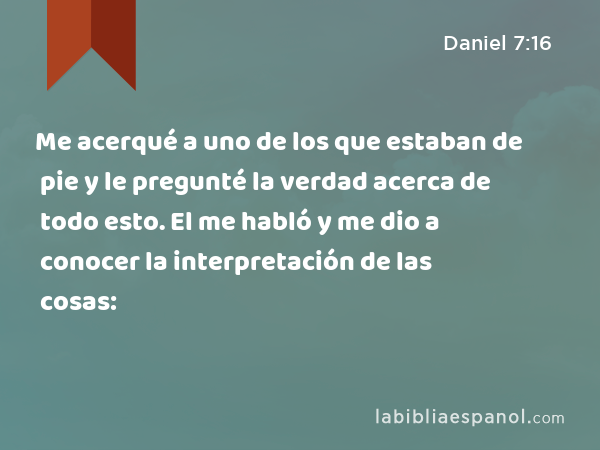 Me acerqué a uno de los que estaban de pie y le pregunté la verdad acerca de todo esto. El me habló y me dio a conocer la interpretación de las cosas: - Daniel 7:16