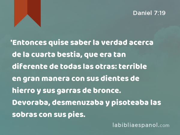 'Entonces quise saber la verdad acerca de la cuarta bestia, que era tan diferente de todas las otras: terrible en gran manera con sus dientes de hierro y sus garras de bronce. Devoraba, desmenuzaba y pisoteaba las sobras con sus pies. - Daniel 7:19