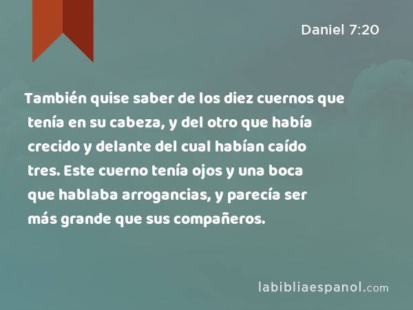 También quise saber de los diez cuernos que tenía en su cabeza, y del otro que había crecido y delante del cual habían caído tres. Este cuerno tenía ojos y una boca que hablaba arrogancias, y parecía ser más grande que sus compañeros. - Daniel 7:20