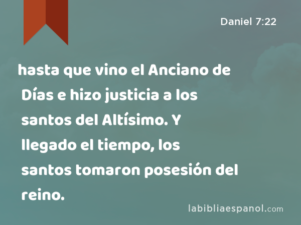 hasta que vino el Anciano de Días e hizo justicia a los santos del Altísimo. Y llegado el tiempo, los santos tomaron posesión del reino. - Daniel 7:22