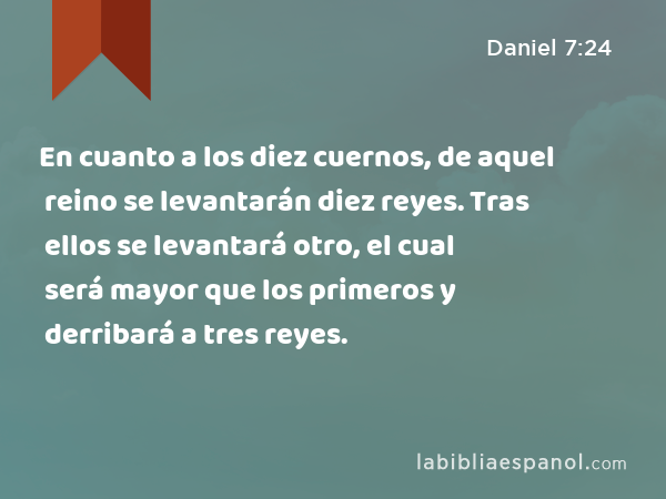 En cuanto a los diez cuernos, de aquel reino se levantarán diez reyes. Tras ellos se levantará otro, el cual será mayor que los primeros y derribará a tres reyes. - Daniel 7:24