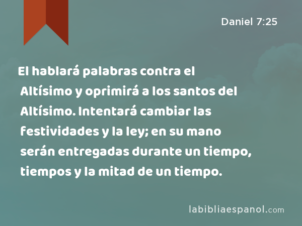 El hablará palabras contra el Altísimo y oprimirá a los santos del Altísimo. Intentará cambiar las festividades y la ley; en su mano serán entregadas durante un tiempo, tiempos y la mitad de un tiempo. - Daniel 7:25