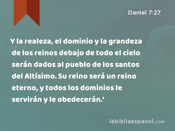 Y la realeza, el dominio y la grandeza de los reinos debajo de todo el cielo serán dados al pueblo de los santos del Altísimo. Su reino será un reino eterno, y todos los dominios le servirán y le obedecerán.’ - Daniel 7:27