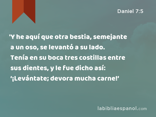 'Y he aquí que otra bestia, semejante a un oso, se levantó a su lado. Tenía en su boca tres costillas entre sus dientes, y le fue dicho así: ‘¡Levántate; devora mucha carne!’ - Daniel 7:5