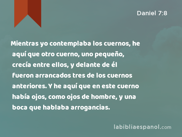 Mientras yo contemplaba los cuernos, he aquí que otro cuerno, uno pequeño, crecía entre ellos, y delante de él fueron arrancados tres de los cuernos anteriores. Y he aquí que en este cuerno había ojos, como ojos de hombre, y una boca que hablaba arrogancias. - Daniel 7:8