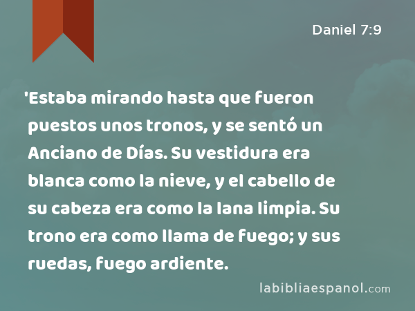 'Estaba mirando hasta que fueron puestos unos tronos, y se sentó un Anciano de Días. Su vestidura era blanca como la nieve, y el cabello de su cabeza era como la lana limpia. Su trono era como llama de fuego; y sus ruedas, fuego ardiente. - Daniel 7:9