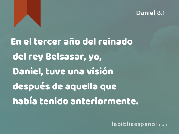 En el tercer año del reinado del rey Belsasar, yo, Daniel, tuve una visión después de aquella que había tenido anteriormente. - Daniel 8:1