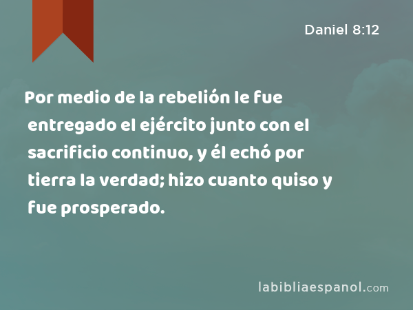 Por medio de la rebelión le fue entregado el ejército junto con el sacrificio continuo, y él echó por tierra la verdad; hizo cuanto quiso y fue prosperado. - Daniel 8:12