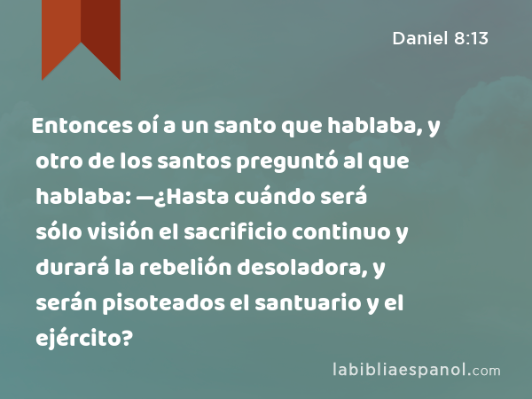 Entonces oí a un santo que hablaba, y otro de los santos preguntó al que hablaba: —¿Hasta cuándo será sólo visión el sacrificio continuo y durará la rebelión desoladora, y serán pisoteados el santuario y el ejército? - Daniel 8:13