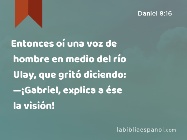 Entonces oí una voz de hombre en medio del río Ulay, que gritó diciendo: —¡Gabriel, explica a ése la visión! - Daniel 8:16