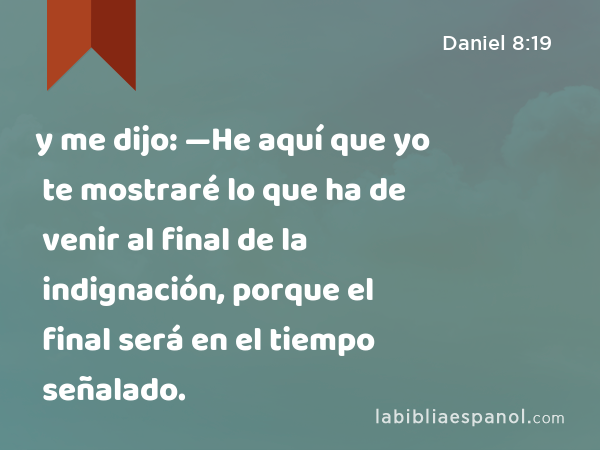 y me dijo: —He aquí que yo te mostraré lo que ha de venir al final de la indignación, porque el final será en el tiempo señalado. - Daniel 8:19