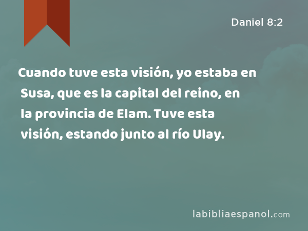 Cuando tuve esta visión, yo estaba en Susa, que es la capital del reino, en la provincia de Elam. Tuve esta visión, estando junto al río Ulay. - Daniel 8:2