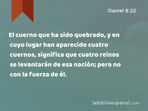 El cuerno que ha sido quebrado, y en cuyo lugar han aparecido cuatro cuernos, significa que cuatro reinos se levantarán de esa nación; pero no con la fuerza de él. - Daniel 8:22