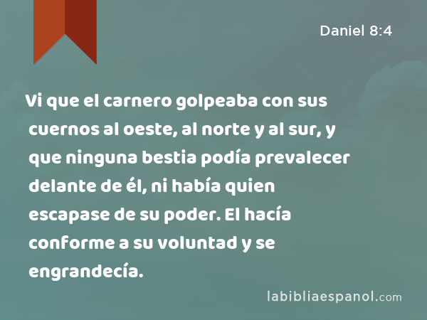 Vi que el carnero golpeaba con sus cuernos al oeste, al norte y al sur, y que ninguna bestia podía prevalecer delante de él, ni había quien escapase de su poder. El hacía conforme a su voluntad y se engrandecía. - Daniel 8:4